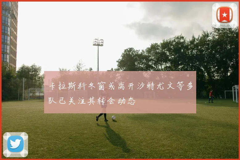 卡拉斯科冬窗或离开沙特尤文等多队已关注其转会动态