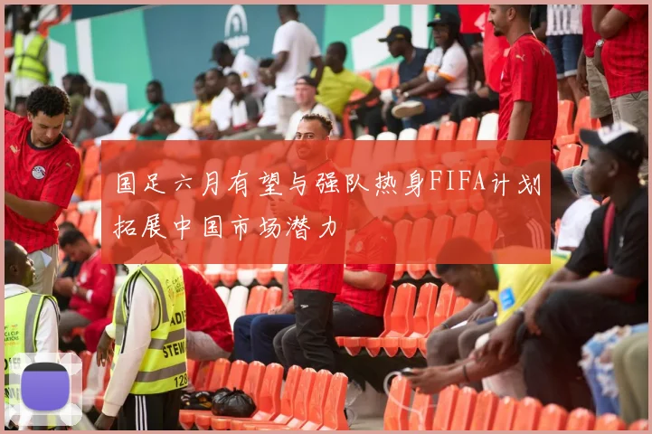 国足六月有望与强队热身FIFA计划拓展中国市场潜力