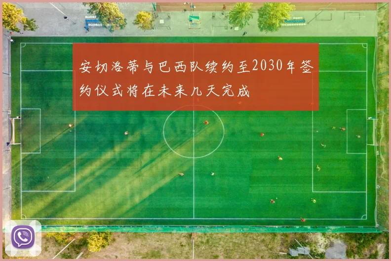 安切洛蒂与巴西队续约至2030年签约仪式将在未来几天完成