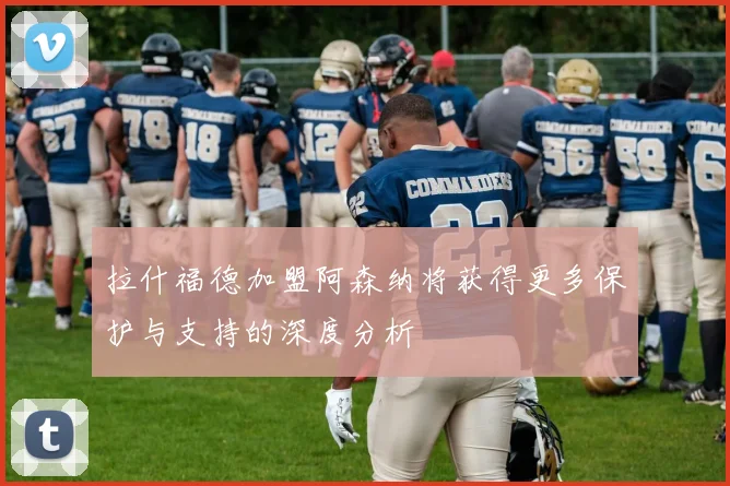 拉什福德加盟阿森纳将获得更多保护与支持的深度分析