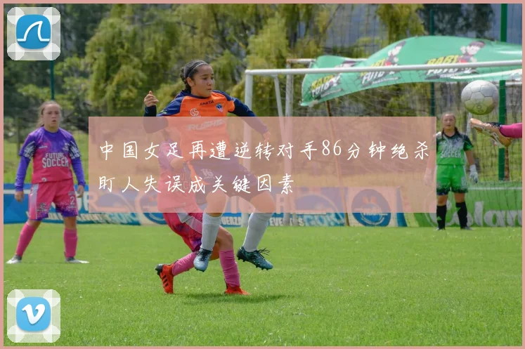 中国女足再遭逆转对手86分钟绝杀盯人失误成关键因素