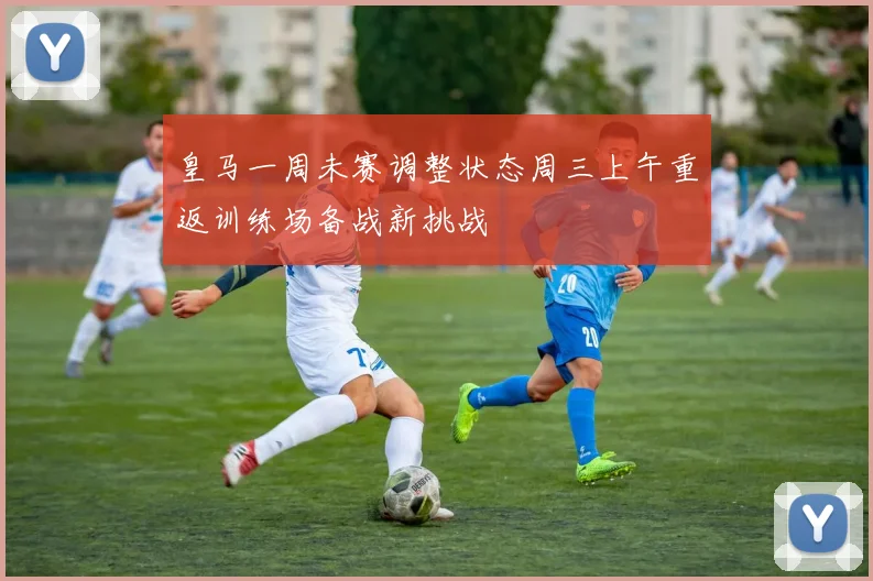 皇马一周未赛调整状态周三上午重返训练场备战新挑战