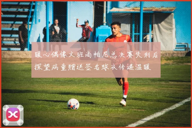 暖心偶像文班尚帕尼总决赛失利后探望病童赠送签名球衣传递温暖