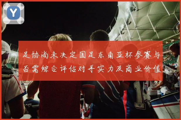 足协尚未决定国足东南亚杯参赛与否需综合评估对手实力及商业价值
