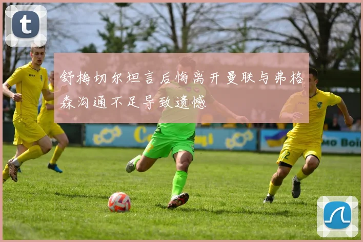 舒梅切尔坦言后悔离开曼联与弗格森沟通不足导致遗憾