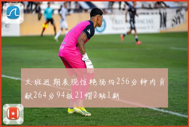 文班近期表现惊艳场均256分钟内贡献264分94板21帽2助1断