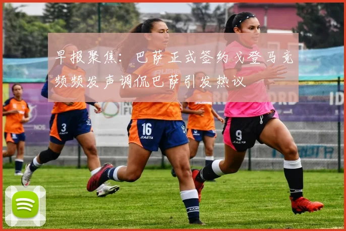 早报聚焦：巴萨正式签约戈登马竞频频发声调侃巴萨引发热议