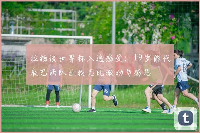 拉扬谈世界杯入选感受：19岁能代表巴西队让我无比激动与感恩