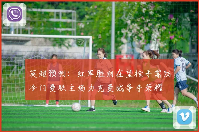 英超预测：红军胜利在望枪手需防冷门曼联主场力克曼城争夺荣耀
